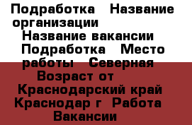 Подработка › Название организации ­ union info › Название вакансии ­ Подработка › Место работы ­ Северная › Возраст от ­ 18 - Краснодарский край, Краснодар г. Работа » Вакансии   